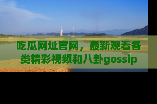 吃瓜网址官网，最新观看各类精彩视频和八卦gossip
