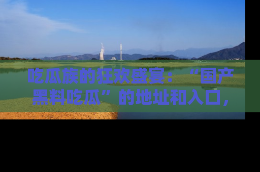 吃瓜族的狂欢盛宴：“国产黑料吃瓜”的地址和入口，让你尽情享受流行文化！