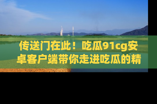传送门在此！吃瓜91cg安卓客户端带你走进吃瓜的精彩世界