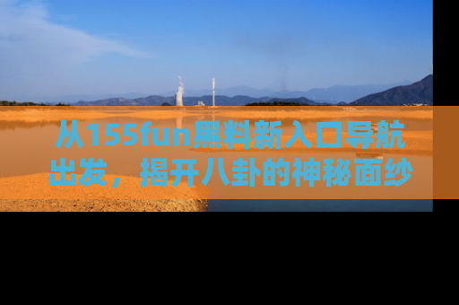 从155fun黑料新入口导航出发，揭开八卦的神秘面纱！