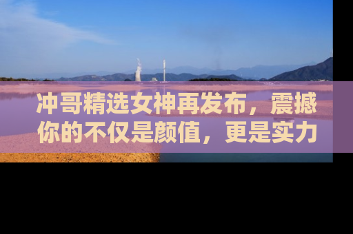 冲哥精选女神再发布，震撼你的不仅是颜值，更是实力！