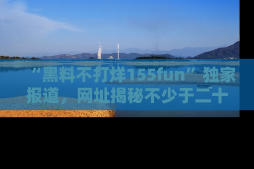 “黑料不打烊155fun”独家报道,网址揭秘不少于二十条惊人黑料新闻!