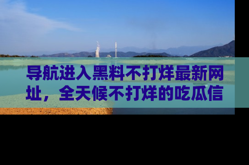 导航进入黑料不打烊最新网址，全天候不打烊的吃瓜信息为你奉上！