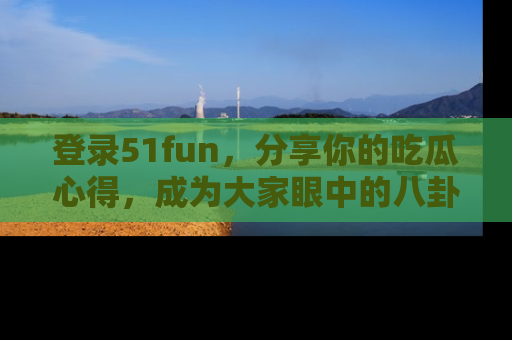 登录51fun，分享你的吃瓜心得，成为大家眼中的八卦专家！