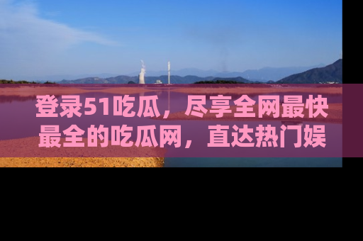登录51吃瓜，尽享全网最快最全的吃瓜网，直达热门娱乐新闻！