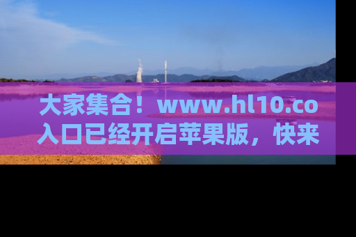 大家集合！www.hl10.co入口已经开启苹果版，快来一起享受吃瓜吧！