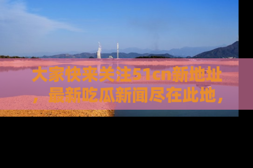大家快来关注51cn新地址，最新吃瓜新闻尽在此地，绝对不容错过哦！