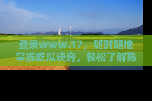 登录www.17，随时随地掌握吃瓜诀窍，轻松了解热点！