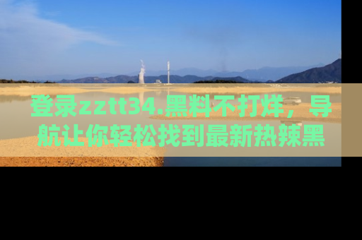 登录zztt34.黑料不打烊，导航让你轻松找到最新热辣黑料，吃瓜更方便！