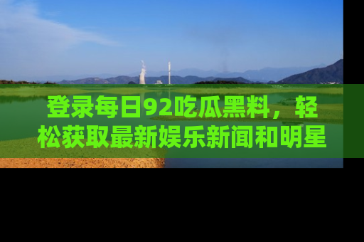 登录每日92吃瓜黑料，轻松获取最新娱乐新闻和明星炒作背后的真相