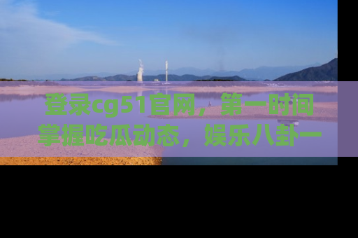 登录cg51官网，第一时间掌握吃瓜动态，娱乐八卦一网打尽！