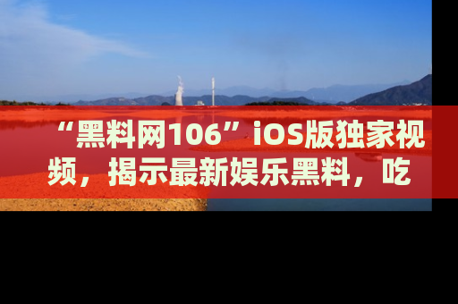 “黑料网106”iOS版独家视频,揭示最新娱乐黑料,吃瓜不停!