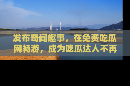 发布奇闻趣事，在免费吃瓜网畅游，成为吃瓜达人不再是梦！