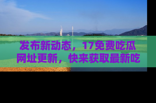 发布新动态，17免费吃瓜网址更新，快来获取最新吃瓜信息哦！
