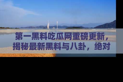 第一黑料吃瓜网重磅更新，揭秘最新黑料与八卦，绝对不容错过