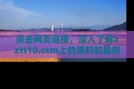 点击网页链接，深入了解zztt10.ccm上的黑料和最新消息！