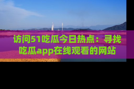 访问51吃瓜今日热点：寻找吃瓜app在线观看的网站