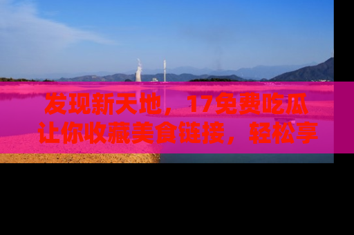 发现新天地，17免费吃瓜让你收藏美食链接，轻松享受美好生活
