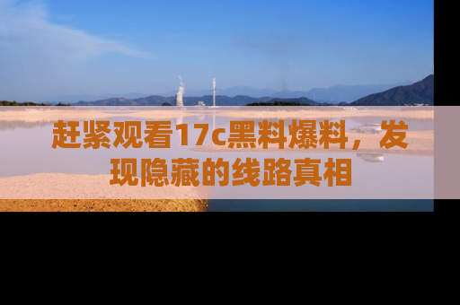 赶紧观看17c黑料爆料，发现隐藏的线路真相