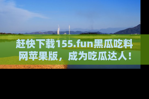 赶快下载155.fun黑瓜吃料网苹果版，成为吃瓜达人！
