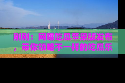 刚刚：网曝吃瓜苹果版发布，带你领略不一样的吃瓜乐趣！