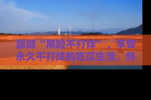 跟随“黑脸不打烊”，享受永久不打烊的吃瓜生活，热辣八卦不断