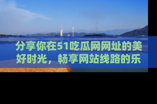 分享你在51吃瓜网网址的美好时光，畅享网站线路的乐趣！