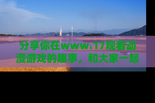分享你在www.17观看动漫游戏的趣事，和大家一起探讨二次元魅力！