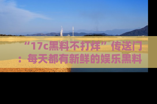 “17c黑料不打烊”传送门:每天都有新鲜的娱乐黑料等你来揭秘!