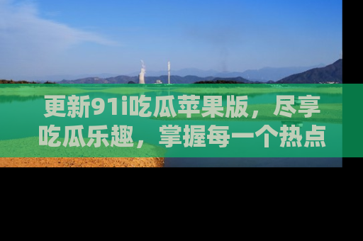 更新91i吃瓜苹果版，尽享吃瓜乐趣，掌握每一个热点话题