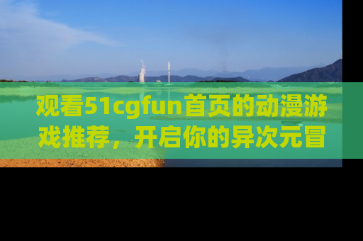 观看51cgfun首页的动漫游戏推荐，开启你的异次元冒险之旅！