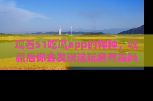 观看51吃瓜app的种种，收藏后你会发现这玩意有毒吗？