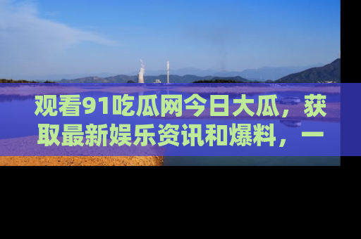 观看91吃瓜网今日大瓜，获取最新娱乐资讯和爆料，一起来围观！