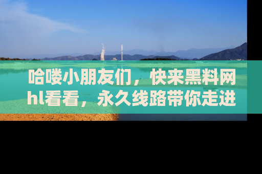 哈喽小朋友们，快来黑料网hl看看，永久线路带你走进吃瓜新天地！