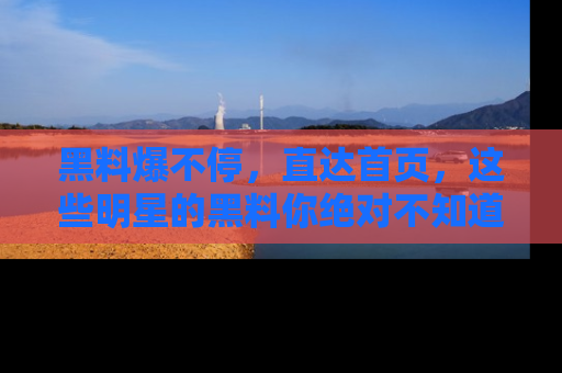 黑料爆不停，直达首页，这些明星的黑料你绝对不知道！