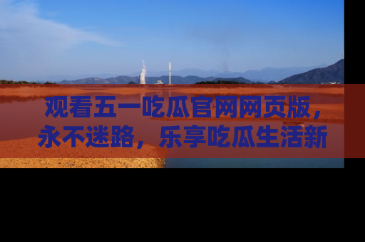 观看五一吃瓜官网网页版，永不迷路，乐享吃瓜生活新方式