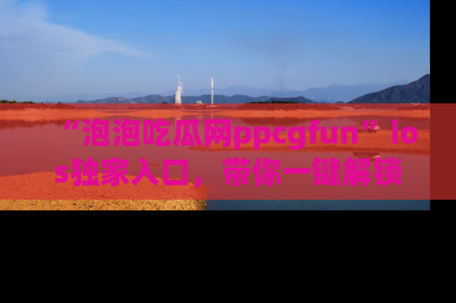 “泡泡吃瓜网ppcgfun”ios独家入口,带你一键解锁最新娱乐资讯,快来吃瓜!
