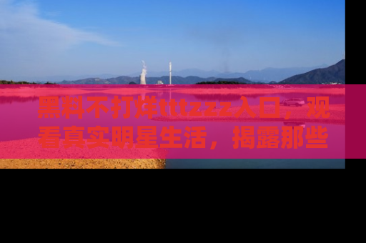 黑料不打烊tttzzz入口，观看真实明星生活，揭露那些不为人知的真相