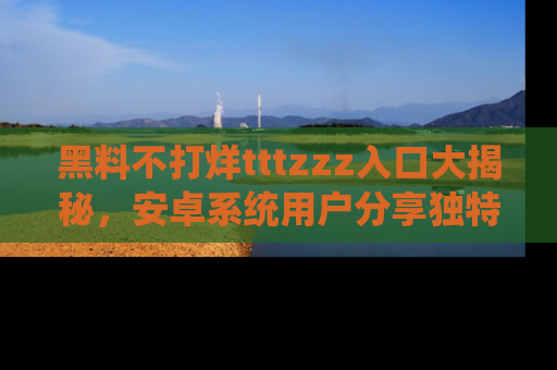 黑料不打烊tttzzz入口大揭秘，安卓系统用户分享独特的获取方式！