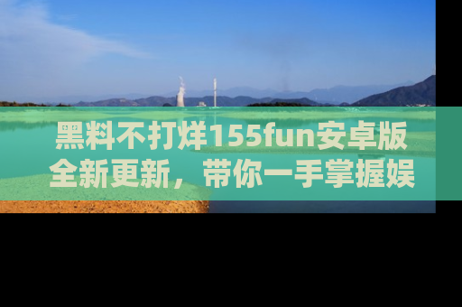 黑料不打烊155fun安卓版全新更新，带你一手掌握娱乐圈的秘密与八卦！