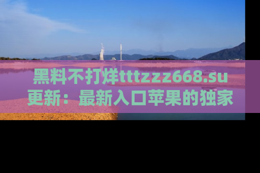 黑料不打烊tttzzz668.su更新：最新入口苹果的独家黑料，你不能错过的真相！