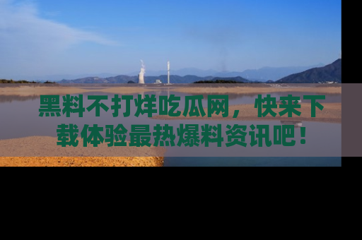 黑料不打烊吃瓜网，快来下载体验最热爆料资讯吧！