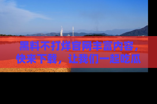 黑料不打烊官网丰富内容，快来下载，让我们一起吃瓜吧！