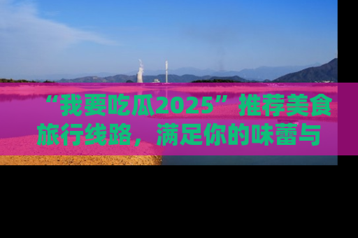 “我要吃瓜2025”推荐美食旅行线路,满足你的味蕾与好奇心