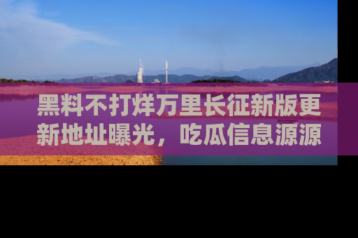 黑料不打烊万里长征新版更新地址曝光，吃瓜信息源源不断