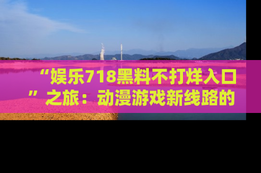 “娱乐718黑料不打烊入口”之旅:动漫游戏新线路的耀眼内幕曝光!