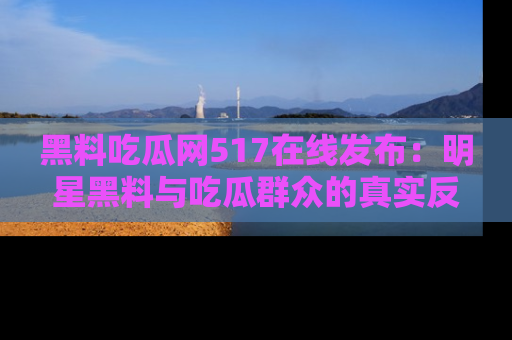 黑料吃瓜网517在线发布：明星黑料与吃瓜群众的真实反应