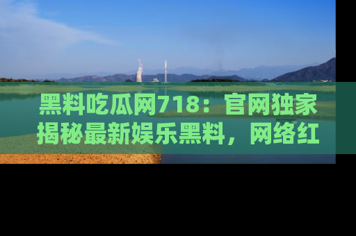 黑料吃瓜网718：官网独家揭秘最新娱乐黑料，网络红人齐聚一堂！