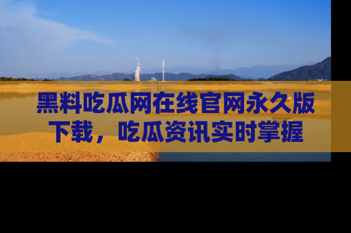 黑料吃瓜网在线官网永久版下载，吃瓜资讯实时掌握