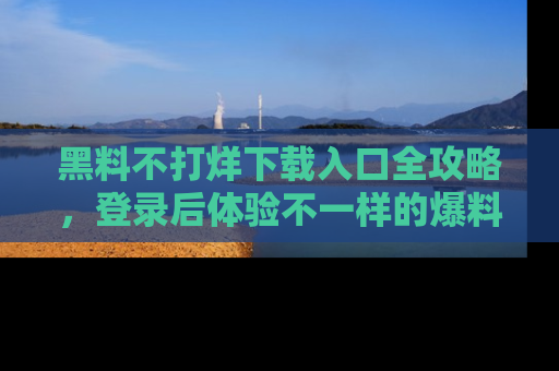 黑料不打烊下载入口全攻略，登录后体验不一样的爆料乐趣！